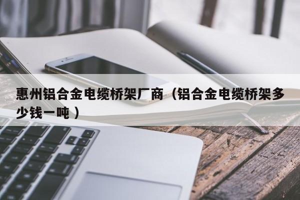 惠州鋁合金電纜橋架廠商（鋁合金電纜橋架多少錢(qián)一噸 ）