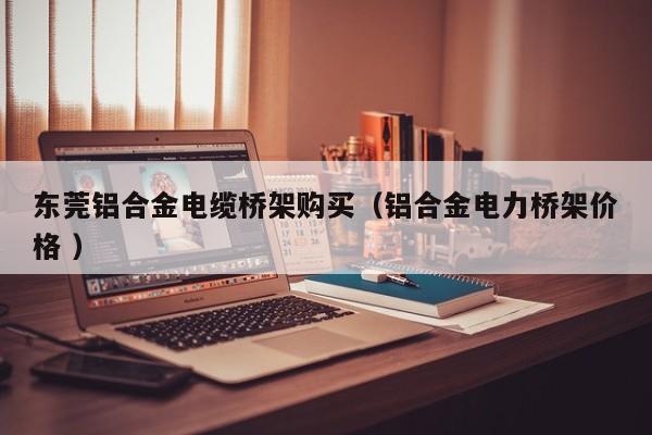 東莞鋁合金電纜橋架購(gòu)買(mǎi)（鋁合金電力橋架價(jià)格 ）
