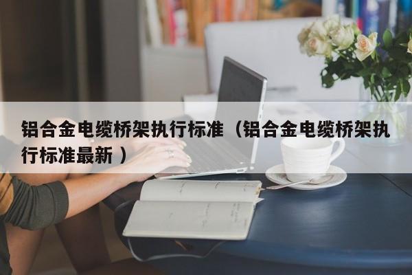 鋁合金電纜橋架執(zhí)行標(biāo)準(zhǔn)（鋁合金電纜橋架執(zhí)行標(biāo)準(zhǔn)最新 ）
