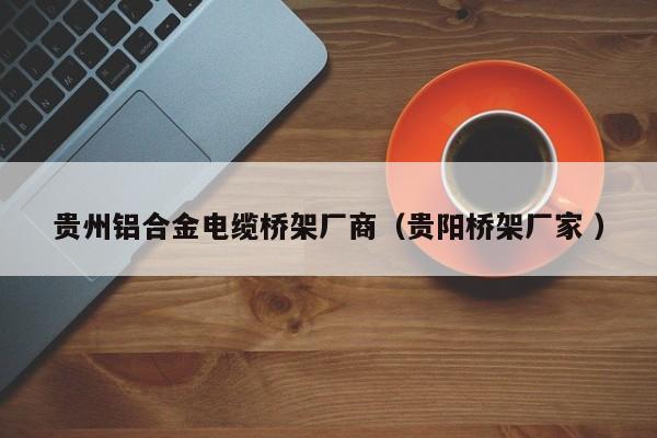 貴州鋁合金電纜橋架廠商（貴陽(yáng)橋架廠家 ）