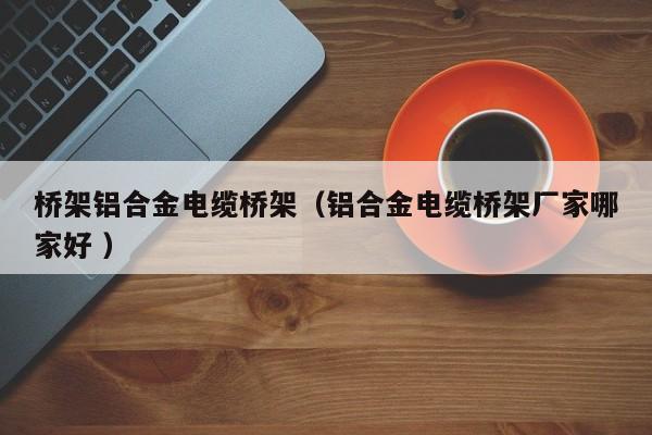 橋架鋁合金電纜橋架（鋁合金電纜橋架廠家哪家好 ）