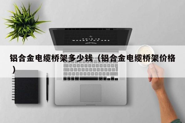 鋁合金電纜橋架多少錢（鋁合金電纜橋架價格 ）