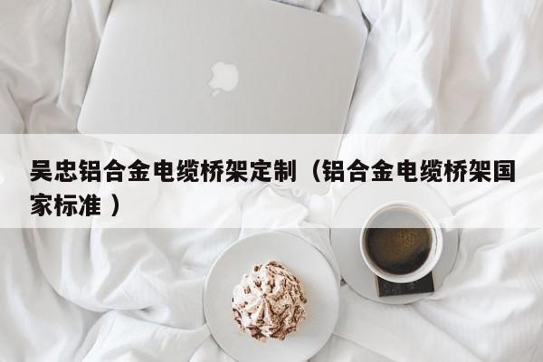吳忠鋁合金電纜橋架定制（鋁合金電纜橋架國家標(biāo)準(zhǔn) ）