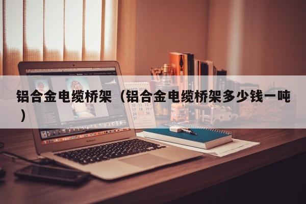 鋁合金電纜橋架（鋁合金電纜橋架多少錢一噸 ）