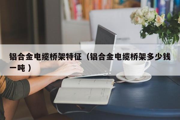 鋁合金電纜橋架特征（鋁合金電纜橋架多少錢一噸 ）