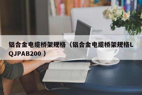 鋁合金電纜橋架規(guī)格（鋁合金電纜橋架規(guī)格LQJPAB200 ）